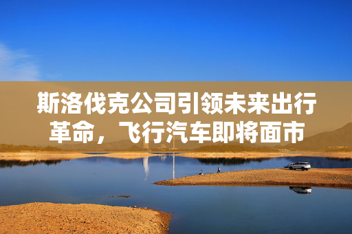 斯洛伐克公司引领未来出行革命，飞行汽车即将面市