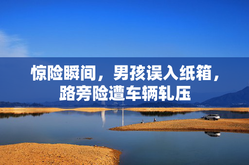 惊险瞬间，男孩误入纸箱，路旁险遭车辆轧压