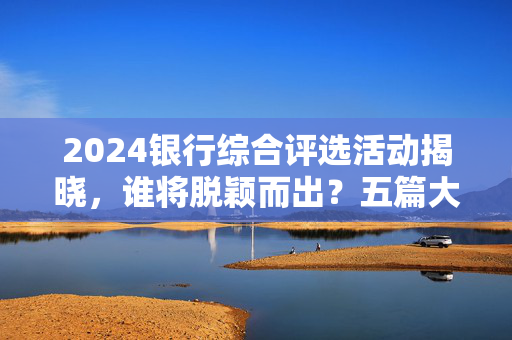 2024银行综合评选活动揭晓，谁将脱颖而出？五篇大文章投票火热进行中！
