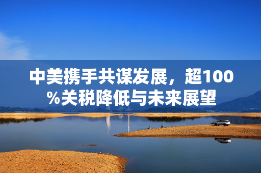 中美携手共谋发展，超100%关税降低与未来展望