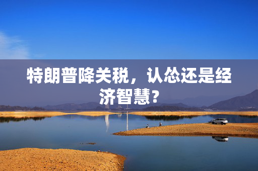 特朗普降关税，认怂还是经济智慧？