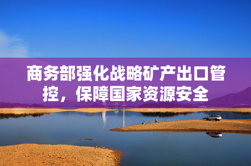 商务部强化战略矿产出口管控，保障国家资源安全
