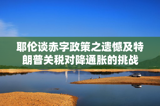 耶伦谈赤字政策之遗憾及特朗普关税对降通胀的挑战