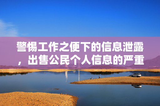 警惕工作之便下的信息泄露，出售公民个人信息的严重性与处罚的警示