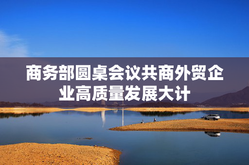 商务部圆桌会议共商外贸企业高质量发展大计