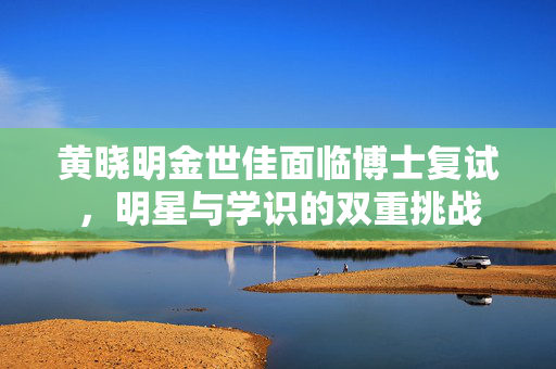 黄晓明金世佳面临博士复试，明星与学识的双重挑战