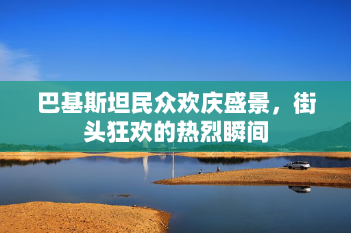巴基斯坦民众欢庆盛景，街头狂欢的热烈瞬间