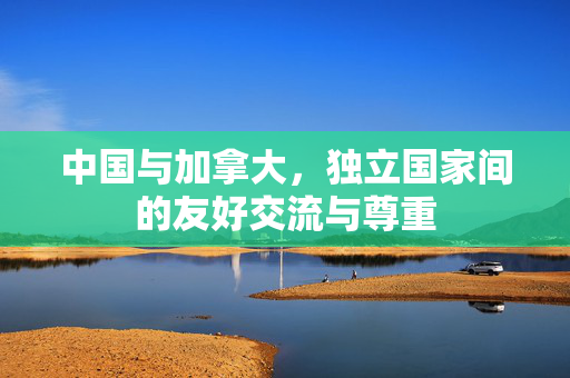 中国与加拿大，独立国家间的友好交流与尊重