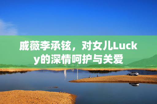 戚薇李承铉，对女儿Lucky的深情呵护与关爱