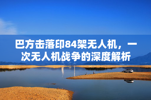 巴方击落印84架无人机，一次无人机战争的深度解析