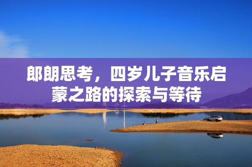 郎朗思考，四岁儿子音乐启蒙之路的探索与等待
