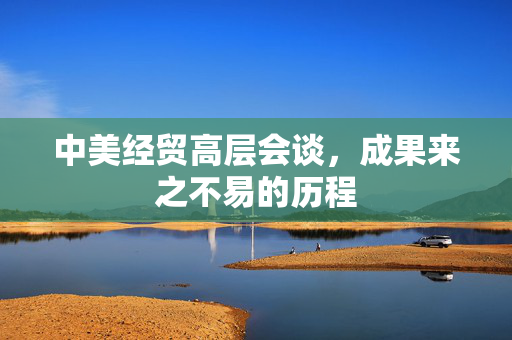 中美经贸高层会谈，成果来之不易的历程