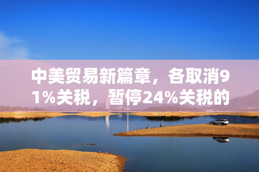 中美贸易新篇章，各取消91%关税，暂停24%关税的深远影响