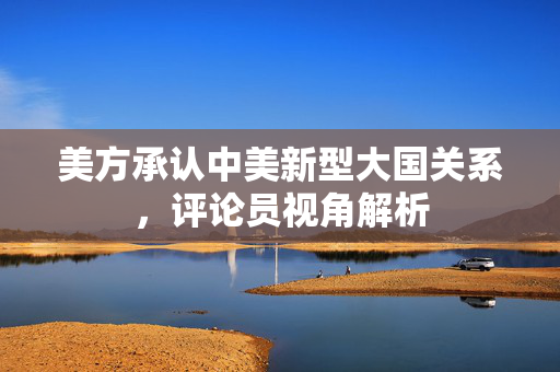 美方承认中美新型大国关系，评论员视角解析