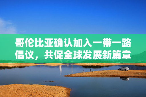 哥伦比亚确认加入一带一路倡议，共促全球发展新篇章