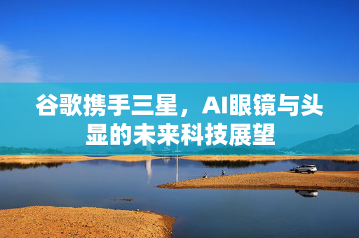 谷歌携手三星，AI眼镜与头显的未来科技展望