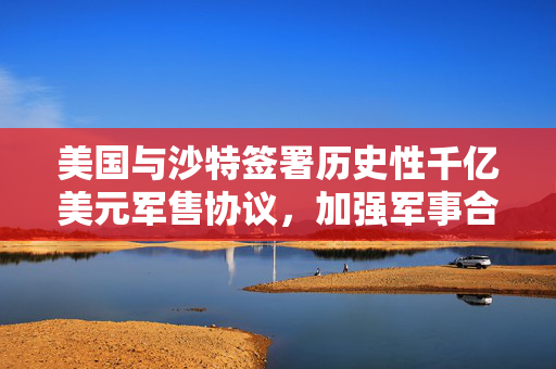 美国与沙特签署历史性千亿美元军售协议，加强军事合作