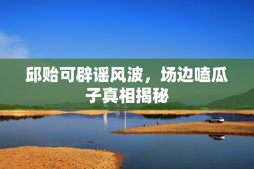 邱贻可辟谣风波，场边嗑瓜子真相揭秘