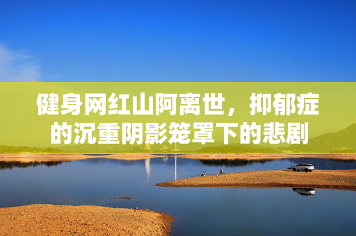 健身网红山阿离世，抑郁症的沉重阴影笼罩下的悲剧