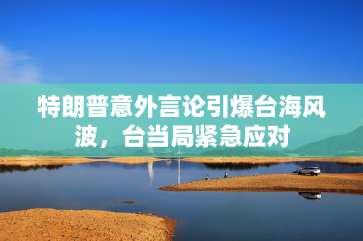特朗普意外言论引爆台海风波，台当局紧急应对