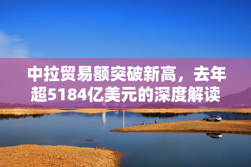 中拉贸易额突破新高，去年超5184亿美元的深度解读