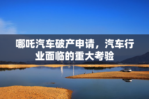 哪吒汽车破产申请，汽车行业面临的重大考验