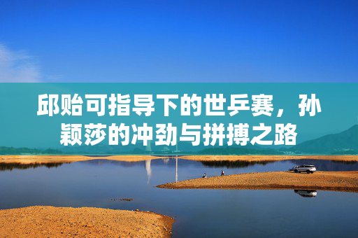 邱贻可指导下的世乒赛，孙颖莎的冲劲与拼搏之路