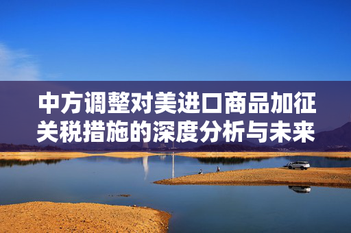 中方调整对美进口商品加征关税措施的深度分析与未来展望