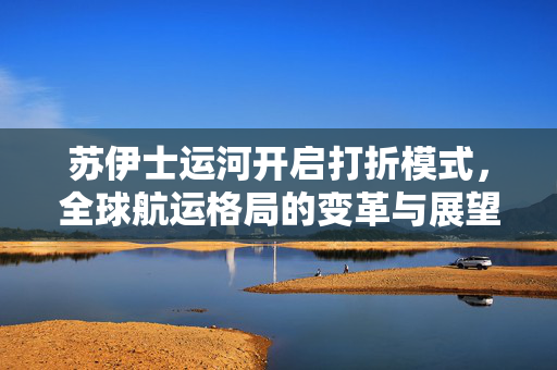 苏伊士运河开启打折模式，全球航运格局的变革与展望
