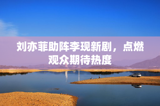 刘亦菲助阵李现新剧，点燃观众期待热度