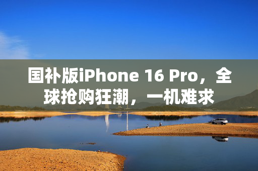 国补版iPhone 16 Pro，全球抢购狂潮，一机难求