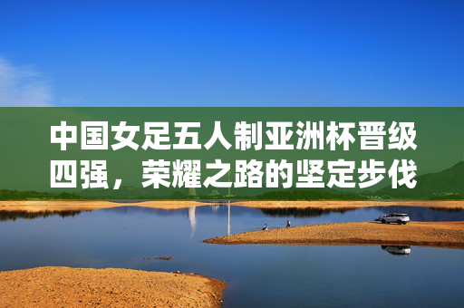 中国女足五人制亚洲杯晋级四强，荣耀之路的坚定步伐