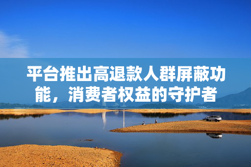 平台推出高退款人群屏蔽功能，消费者权益的守护者