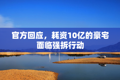 官方回应，耗资10亿的豪宅面临强拆行动