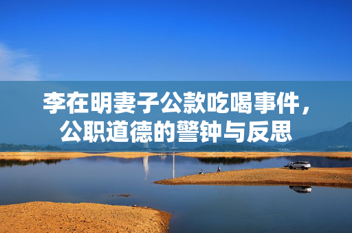 李在明妻子公款吃喝事件，公职道德的警钟与反思