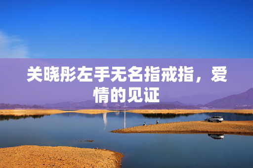 关晓彤左手无名指戒指，爱情的见证