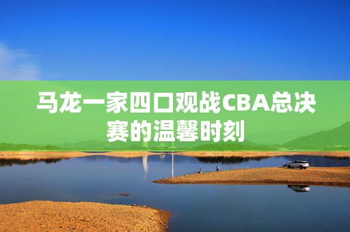 马龙一家四口观战CBA总决赛的温馨时刻