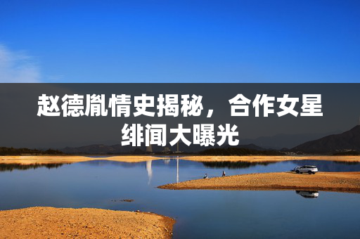 赵德胤情史揭秘，合作女星绯闻大曝光