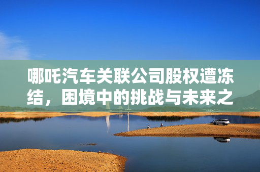 哪吒汽车关联公司股权遭冻结，困境中的挑战与未来之路