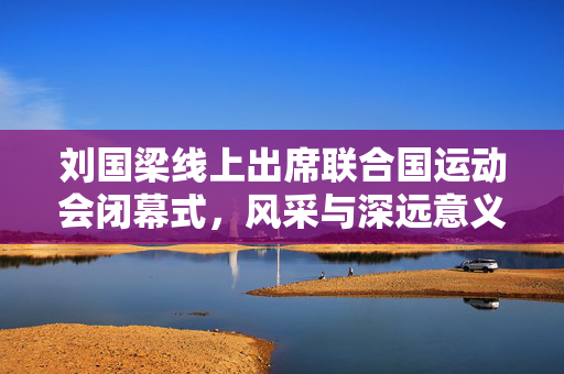 刘国梁线上出席联合国运动会闭幕式，风采与深远意义