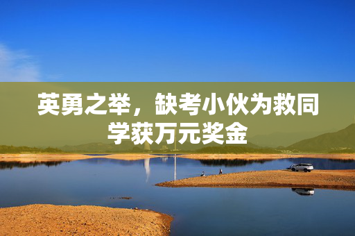 英勇之举，缺考小伙为救同学获万元奖金