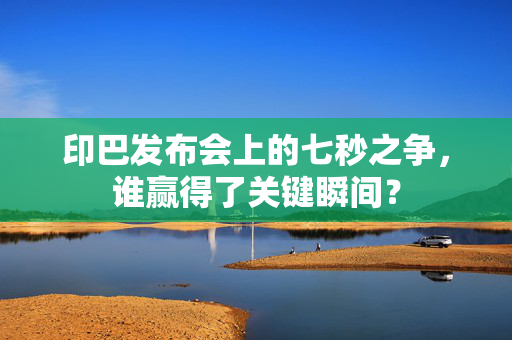 印巴发布会上的七秒之争，谁赢得了关键瞬间？