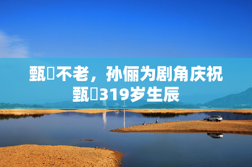 甄嬛不老，孙俪为剧角庆祝甄嬛319岁生辰