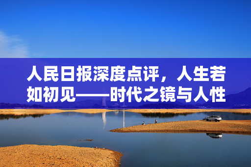 人民日报深度点评，人生若如初见——时代之镜与人性之歌