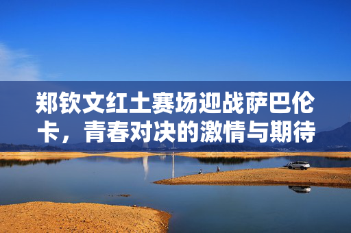 郑钦文红土赛场迎战萨巴伦卡，青春对决的激情与期待