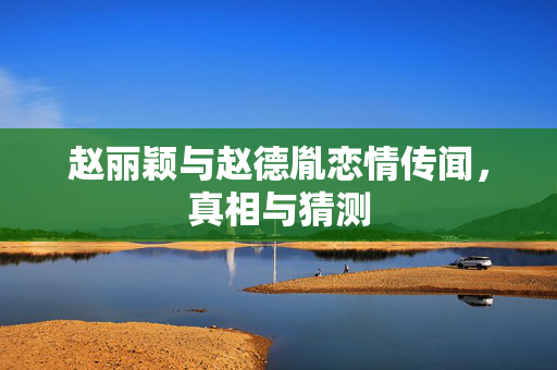 赵丽颖与赵德胤恋情传闻，真相与猜测