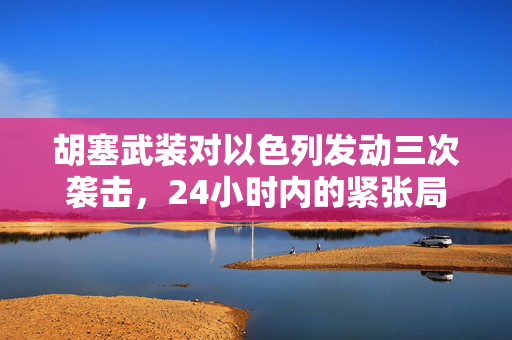 胡塞武装对以色列发动三次袭击，24小时内的紧张局势升级