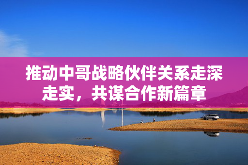 推动中哥战略伙伴关系走深走实，共谋合作新篇章