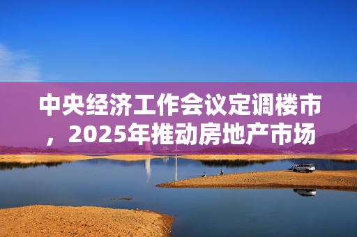 中央经济工作会议定调楼市，2025年推动房地产市场止跌回稳，释放住房需求潜力潜力激发策略揭晓