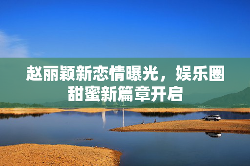 赵丽颖新恋情曝光，娱乐圈甜蜜新篇章开启